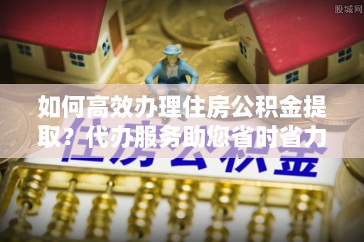 江海如何高效办理住房公积金提取？代办服务助您省时省力