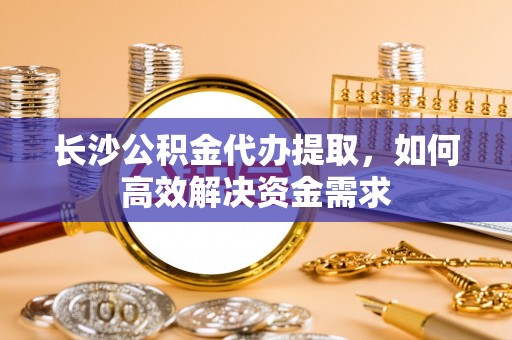 江海长沙公积金代办提取，如何高效解决资金需求